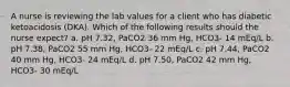 A nurse is reviewing the lab values for a client who has diabetic ketoacidosis (DKA). Which of the following results should the nurse expect? a. pH 7.32, PaCO2 36 mm Hg, HCO3- 14 mEq/L b. pH 7.38, PaCO2 55 mm Hg, HCO3- 22 mEq/L c. pH 7.44, PaCO2 40 mm Hg, HCO3- 24 mEq/L d. pH 7.50, PaCO2 42 mm Hg, HCO3- 30 mEq/L