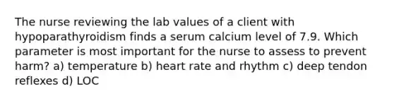 The nurse reviewing the lab values of a client with hypoparathyroidism finds a serum calcium level of 7.9. Which parameter is most important for the nurse to assess to prevent harm? a) temperature b) heart rate and rhythm c) deep tendon reflexes d) LOC