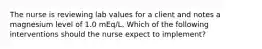 The nurse is reviewing lab values for a client and notes a magnesium level of 1.0 mEq/L. Which of the following interventions should the nurse expect to implement?