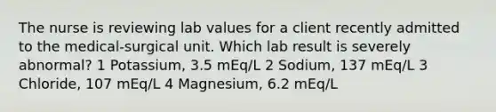 The nurse is reviewing lab values for a client recently admitted to the medical-surgical unit. Which lab result is severely abnormal? 1 Potassium, 3.5 mEq/L 2 Sodium, 137 mEq/L 3 Chloride, 107 mEq/L 4 Magnesium, 6.2 mEq/L