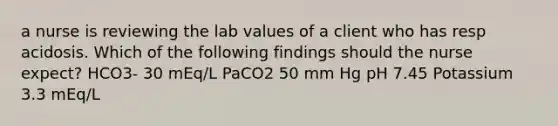 a nurse is reviewing the lab values of a client who has resp acidosis. Which of the following findings should the nurse expect? HCO3- 30 mEq/L PaCO2 50 mm Hg pH 7.45 Potassium 3.3 mEq/L