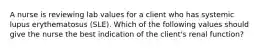 A nurse is reviewing lab values for a client who has systemic lupus erythematosus (SLE). Which of the following values should give the nurse the best indication of the client's renal function?