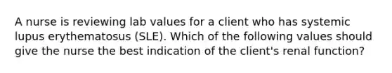 A nurse is reviewing lab values for a client who has systemic lupus erythematosus (SLE). Which of the following values should give the nurse the best indication of the client's renal function?