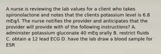 A nurse is reviewing the lab values for a client who takes spironolactone and notes that the clients potassium level is 6.8 mEq/l. The nurse notifies the provider and anticipates that the provider will provide with of the following instructions? A. administer potassium gluconate 40 mEq orally B. restrict fluids C. obtain a 12 lead ECG D. have the lab draw a blood sample for ESR