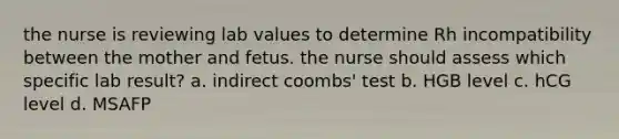 the nurse is reviewing lab values to determine Rh incompatibility between the mother and fetus. the nurse should assess which specific lab result? a. indirect coombs' test b. HGB level c. hCG level d. MSAFP