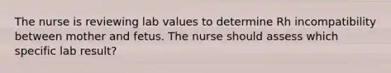 The nurse is reviewing lab values to determine Rh incompatibility between mother and fetus. The nurse should assess which specific lab result?