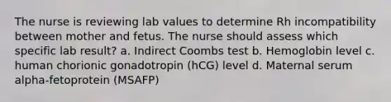 The nurse is reviewing lab values to determine Rh incompatibility between mother and fetus. The nurse should assess which specific lab result? a. Indirect Coombs test b. Hemoglobin level c. human chorionic gonadotropin (hCG) level d. Maternal serum alpha-fetoprotein (MSAFP)