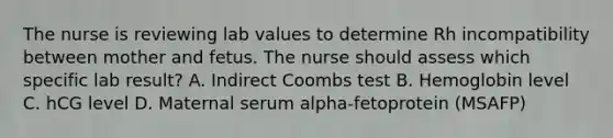 The nurse is reviewing lab values to determine Rh incompatibility between mother and fetus. The nurse should assess which specific lab result? A. Indirect Coombs test B. Hemoglobin level C. hCG level D. Maternal serum alpha-fetoprotein (MSAFP)