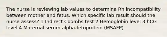 The nurse is reviewing lab values to determine Rh incompatibility between mother and fetus. Which specific lab result should the nurse assess? 1 Indirect Coombs test 2 Hemoglobin level 3 hCG level 4 Maternal serum alpha-fetoprotein (MSAFP)