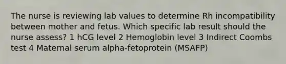 The nurse is reviewing lab values to determine Rh incompatibility between mother and fetus. Which specific lab result should the nurse assess? 1 hCG level 2 Hemoglobin level 3 Indirect Coombs test 4 Maternal serum alpha-fetoprotein (MSAFP)