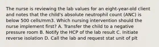 The nurse is reviewing the lab values for an eight-year-old client and notes that the child's absolute neutrophil count (ANC) is below 500 cells/mm3. Which nursing intervention should the nurse implement first? A. Transfer the child to a negative pressure room B. Notify the HCP of the lab result C. Initiate reverse isolation D. Call the lab and request stat unit of plt