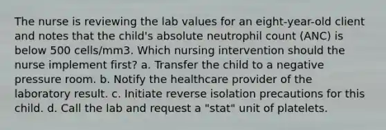 The nurse is reviewing the lab values for an eight-year-old client and notes that the child's absolute neutrophil count (ANC) is below 500 cells/mm3. Which nursing intervention should the nurse implement first? a. Transfer the child to a negative pressure room. b. Notify the healthcare provider of the laboratory result. c. Initiate reverse isolation precautions for this child. d. Call the lab and request a "stat" unit of platelets.