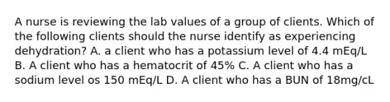 A nurse is reviewing the lab values of a group of clients. Which of the following clients should the nurse identify as experiencing dehydration? A. a client who has a potassium level of 4.4 mEq/L B. A client who has a hematocrit of 45% C. A client who has a sodium level os 150 mEq/L D. A client who has a BUN of 18mg/cL