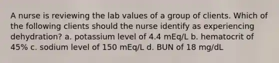 A nurse is reviewing the lab values of a group of clients. Which of the following clients should the nurse identify as experiencing dehydration? a. potassium level of 4.4 mEq/L b. hematocrit of 45% c. sodium level of 150 mEq/L d. BUN of 18 mg/dL