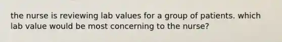 the nurse is reviewing lab values for a group of patients. which lab value would be most concerning to the nurse?