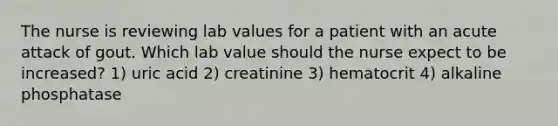 The nurse is reviewing lab values for a patient with an acute attack of gout. Which lab value should the nurse expect to be increased? 1) uric acid 2) creatinine 3) hematocrit 4) alkaline phosphatase