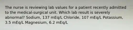 The nurse is reviewing lab values for a patient recently admitted to the medical-surgical unit. Which lab result is severely abnormal? Sodium, 137 mEq/L Chloride, 107 mEq/L Potassium, 3.5 mEq/L Magnesium, 6.2 mEq/L