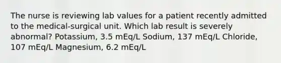 The nurse is reviewing lab values for a patient recently admitted to the medical-surgical unit. Which lab result is severely abnormal? Potassium, 3.5 mEq/L Sodium, 137 mEq/L Chloride, 107 mEq/L Magnesium, 6.2 mEq/L