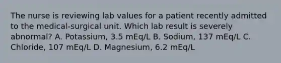 The nurse is reviewing lab values for a patient recently admitted to the medical-surgical unit. Which lab result is severely abnormal? A. Potassium, 3.5 mEq/L B. Sodium, 137 mEq/L C. Chloride, 107 mEq/L D. Magnesium, 6.2 mEq/L