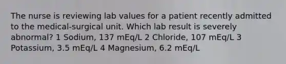 The nurse is reviewing lab values for a patient recently admitted to the medical-surgical unit. Which lab result is severely abnormal? 1 Sodium, 137 mEq/L 2 Chloride, 107 mEq/L 3 Potassium, 3.5 mEq/L 4 Magnesium, 6.2 mEq/L