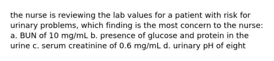 the nurse is reviewing the lab values for a patient with risk for urinary problems, which finding is the most concern to the nurse: a. BUN of 10 mg/mL b. presence of glucose and protein in the urine c. serum creatinine of 0.6 mg/mL d. urinary pH of eight