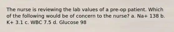 The nurse is reviewing the lab values of a pre-op patient. Which of the following would be of concern to the nurse? a. Na+ 138 b. K+ 3.1 c. WBC 7.5 d. Glucose 98