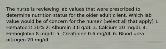 The nurse is reviewing lab values that were prescribed to determine nutrition status for the older adult client. Which lab value would be of concern for the nurse? (Select all that apply) 1. Hematocrit 30% 2. Albumin 3.0 g/dL 3. Calcium 20 mg/dL 4. Hemoglobin 8 mg/dL 5. Creatinine 0.6 mg/dL 6. Blood urea nitrogen 20 mg/dL