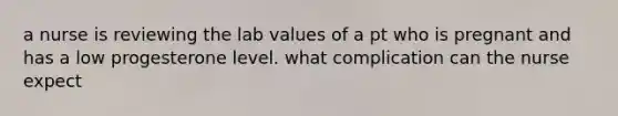 a nurse is reviewing the lab values of a pt who is pregnant and has a low progesterone level. what complication can the nurse expect