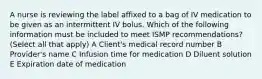 A nurse is reviewing the label affixed to a bag of IV medication to be given as an intermittent IV bolus. Which of the following information must be included to meet ISMP recommendations? (Select all that apply) A Client's medical record number B Provider's name C Infusion time for medication D Diluent solution E Expiration date of medication