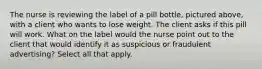 The nurse is reviewing the label of a pill bottle, pictured above, with a client who wants to lose weight. The client asks if this pill will work. What on the label would the nurse point out to the client that would identify it as suspicious or fraudulent advertising? Select all that apply.