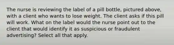 The nurse is reviewing the label of a pill bottle, pictured above, with a client who wants to lose weight. The client asks if this pill will work. What on the label would the nurse point out to the client that would identify it as suspicious or fraudulent advertising? Select all that apply.