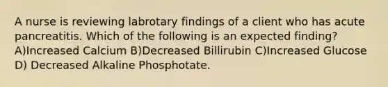 A nurse is reviewing labrotary findings of a client who has acute pancreatitis. Which of the following is an expected finding? A)Increased Calcium B)Decreased Billirubin C)Increased Glucose D) Decreased Alkaline Phosphotate.