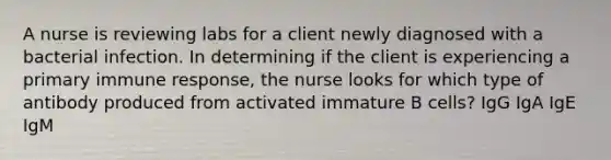 A nurse is reviewing labs for a client newly diagnosed with a bacterial infection. In determining if the client is experiencing a primary immune response, the nurse looks for which type of antibody produced from activated immature B cells? IgG IgA IgE IgM