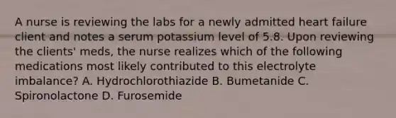 A nurse is reviewing the labs for a newly admitted heart failure client and notes a serum potassium level of 5.8. Upon reviewing the clients' meds, the nurse realizes which of the following medications most likely contributed to this electrolyte imbalance? A. Hydrochlorothiazide B. Bumetanide C. Spironolactone D. Furosemide