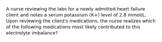 A nurse reviewing the labs for a newly admitted heart failure client and notes a serum potassium (K+) level of 2.8 mmol/L. Upon reviewing the client's medications, the nurse realizes which of the following medications most likely contributed to this electrolyte imbalance?