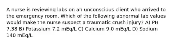 A nurse is reviewing labs on an unconscious client who arrived to the emergency room. Which of the following abnormal lab values would make the nurse suspect a traumatic crush injury? A) PH 7.38 B) Potassium 7.2 mEq/L C) Calcium 9.0 mEq/L D) Sodium 140 mEq/L