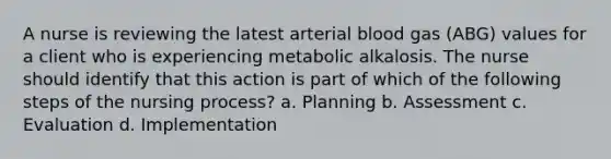 A nurse is reviewing the latest arterial blood gas (ABG) values for a client who is experiencing metabolic alkalosis. The nurse should identify that this action is part of which of the following steps of the nursing process? a. Planning b. Assessment c. Evaluation d. Implementation