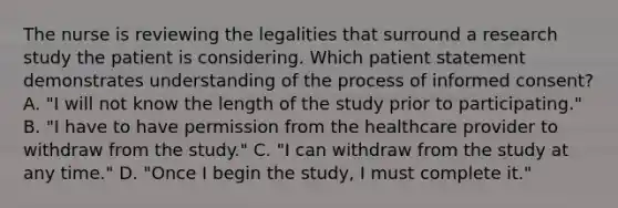 The nurse is reviewing the legalities that surround a research study the patient is considering. Which patient statement demonstrates understanding of the process of informed consent? A. "I will not know the length of the study prior to participating." B. "I have to have permission from the healthcare provider to withdraw from the study." C. "I can withdraw from the study at any time." D. "Once I begin the study, I must complete it."