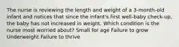 The nurse is reviewing the length and weight of a 3-month-old infant and notices that since the infant's first well-baby check-up, the baby has not increased in weight. Which condition is the nurse most worried about? Small for age Failure to grow Underweight Failure to thrive