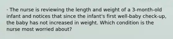 · The nurse is reviewing the length and weight of a 3-month-old infant and notices that since the infant's first well-baby check-up, the baby has not increased in weight. Which condition is the nurse most worried about?