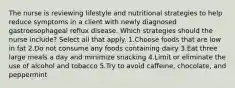 The nurse is reviewing lifestyle and nutritional strategies to help reduce symptoms in a client with newly diagnosed gastroesophageal reflux disease. Which strategies should the nurse include? Select all that apply. 1.Choose foods that are low in fat 2.Do not consume any foods containing dairy 3.Eat three large meals a day and minimize snacking 4.Limit or eliminate the use of alcohol and tobacco 5.Try to avoid caffeine, chocolate, and peppermint