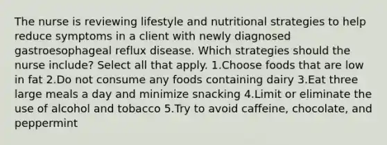 The nurse is reviewing lifestyle and nutritional strategies to help reduce symptoms in a client with newly diagnosed gastroesophageal reflux disease. Which strategies should the nurse include? Select all that apply. 1.Choose foods that are low in fat 2.Do not consume any foods containing dairy 3.Eat three large meals a day and minimize snacking 4.Limit or eliminate the use of alcohol and tobacco 5.Try to avoid caffeine, chocolate, and peppermint