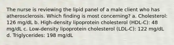 The nurse is reviewing the lipid panel of a male client who has atherosclerosis. Which finding is most concerning? a. Cholesterol: 126 mg/dL b. High-density lipoprotein cholesterol (HDL-C): 48 mg/dL c. Low-density lipoprotein cholesterol (LDL-C): 122 mg/dL d. Triglycerides: 198 mg/dL