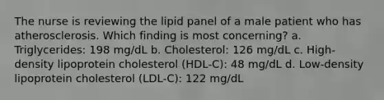 The nurse is reviewing the lipid panel of a male patient who has atherosclerosis. Which finding is most concerning? a. Triglycerides: 198 mg/dL b. Cholesterol: 126 mg/dL c. High-density lipoprotein cholesterol (HDL-C): 48 mg/dL d. Low-density lipoprotein cholesterol (LDL-C): 122 mg/dL