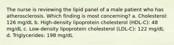 The nurse is reviewing the lipid panel of a male patient who has atherosclerosis. Which finding is most concerning? a. Cholesterol: 126 mg/dL b. High-density lipoprotein cholesterol (HDL-C): 48 mg/dL c. Low-density lipoprotein cholesterol (LDL-C): 122 mg/dL d. Triglycerides: 198 mg/dL