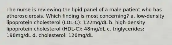 The nurse is reviewing the lipid panel of a male patient who has atherosclerosis. Which finding is most concerning? a. low-density lipoprotein cholesterol (LDL-C): 122mg/dL b. high-density lipoprotein cholesterol (HDL-C): 48mg/dL c. triglycerides: 198mg/dL d. cholesterol: 126mg/dL