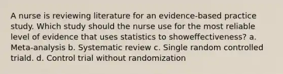 A nurse is reviewing literature for an evidence-based practice study. Which study should the nurse use for the most reliable level of evidence that uses statistics to showeffectiveness? a. Meta-analysis b. Systematic review c. Single random controlled triald. d. Control trial without randomization