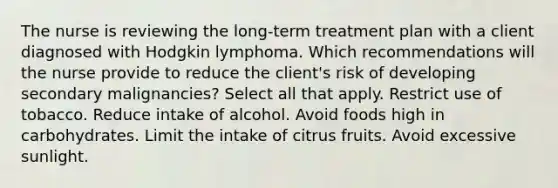 The nurse is reviewing the long-term treatment plan with a client diagnosed with Hodgkin lymphoma. Which recommendations will the nurse provide to reduce the client's risk of developing secondary malignancies? Select all that apply. Restrict use of tobacco. Reduce intake of alcohol. Avoid foods high in carbohydrates. Limit the intake of citrus fruits. Avoid excessive sunlight.