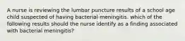 A nurse is reviewing the lumbar puncture results of a school age child suspected of having bacterial meningitis. which of the following results should the nurse identify as a finding associated with bacterial meningitis?