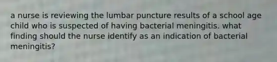 a nurse is reviewing the lumbar puncture results of a school age child who is suspected of having bacterial meningitis. what finding should the nurse identify as an indication of bacterial meningitis?